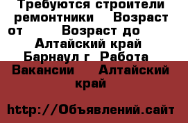 Требуются строители ремонтники  › Возраст от ­ 18 › Возраст до ­ 50 - Алтайский край, Барнаул г. Работа » Вакансии   . Алтайский край